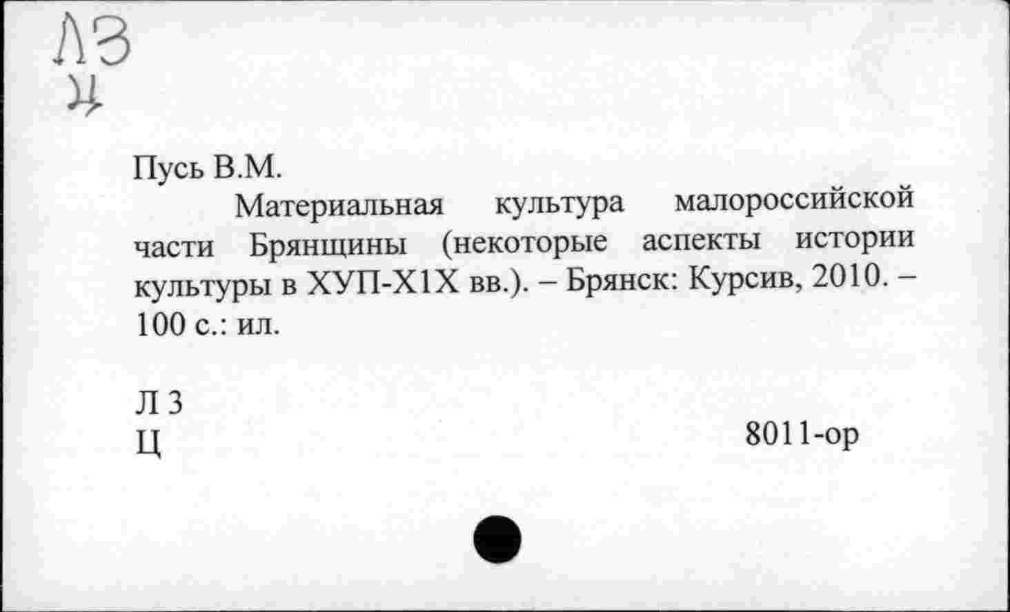 ﻿я
Пусь В.М.
Материальная культура малороссийской части Брянщины (некоторые аспекты истории культуры в ХУП-Х1Х вв.). - Брянск: Курсив, 2010. -100 с.: ил.
ЛЗ
Ц
8011-ор